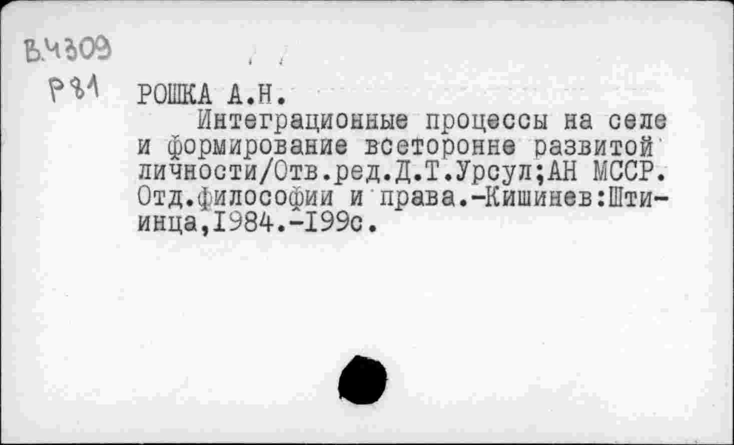 ﻿ЕМ09
РОШКА А.Н.
Интеграционные процессы на селе и формирование всеторонне развитой' личности/Отв.ред.Д.Т.Урсул;АН МССР. Отд.философии и права.-Кишинев:Шти-инца,1984.-199с.